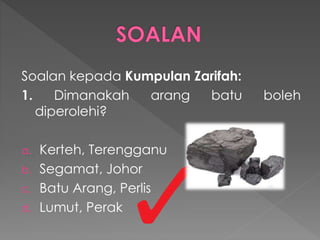 Soalan kepada Kumpulan Zarifah:
1. Dimanakah arang batu boleh
diperolehi?
a. Kerteh, Terengganu
b. Segamat, Johor
c. Batu Arang, Perlis
d. Lumut, Perak
 