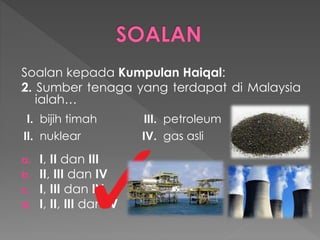 Soalan kepada Kumpulan Haiqal:
2. Sumber tenaga yang terdapat di Malaysia
ialah…
a. I, II dan III
b. II, III dan IV
c. I, III dan IV
d. I, II, III dan IV
I. bijih timah III. petroleum
II. nuklear IV. gas asli
 