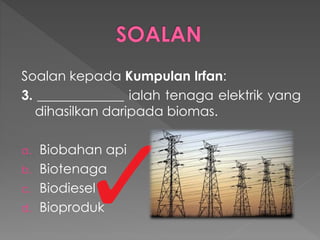 Soalan kepada Kumpulan Irfan:
3. _____________ ialah tenaga elektrik yang
dihasilkan daripada biomas.
a. Biobahan api
b. Biotenaga
c. Biodiesel
d. Bioproduk
 