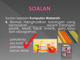 Soalan kepada Kumpulan Maisarah:
4. Biomas menghasilkan barangan yang
berasaskan __________ seperti barangan
plastik, tekstil, fabrik sintetik, gam kayu
dan sebagainya.
a. petrokimia
b. sisa tumbuhan
c. petroleum
d. bahan kimia
 