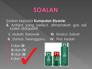 Soalan kepada Kumpulan Elyanie:
5. Antara yang berikut, dimanakah gas asli
boleh didapati?
a. I dan III
b. II dan IV
c. II dan III
d. I dan IV
I. Mukah, Sarawak III. Kinarut, Sabah
II. Damar, Terengganu IV. Prai, Kedah
 