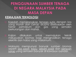 KEMAJUAN TEKNOLOGI
1) Kaedah memerangkap tenaga suria dengan kos
yang murah dan cekap dicipta disebabkan oleh
faktor petroleum dan gas yang semakin
berkurangan dan mahal.
2) Kajian dilakukan untuk memajukan teknik
melupuskan biomas bagi menghasilkan tenaga
elektrik dan haba yang maksimum.
3) Malaysia mempunyai banyak sumber biomas
seperti sisa sawit, kayu, sekam padi dan sampah
sarap yang semakin banyak di kawasan bandar.
 