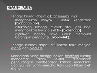 KITAR SEMULA
1) Tenaga biomas dapat dikitar semula bagi
› menghasilkan minyak untuk kenderaan
(biobahan api),
› ditukarkan sebagai minyak atau gas bagi
menghasilkan tenaga elektrik (biotenaga)
› dijadikan bahan kimia untuk membuat
barangan pengguna (bioproduk).
2) Tenaga biomas dapat ditukarkan terus menjadi
etanol dan biodiesel.
3) Kenderaan yang menggunakan biodiesel kurang
mencemari alam sekitar disebabkan
pengurangan pembebasan karbon monoksida
dan gas lain yang menghasilkan asap hitam oleh
etanol.
 