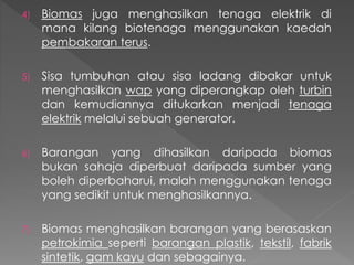 4) Biomas juga menghasilkan tenaga elektrik di
mana kilang biotenaga menggunakan kaedah
pembakaran terus.
5) Sisa tumbuhan atau sisa ladang dibakar untuk
menghasilkan wap yang diperangkap oleh turbin
dan kemudiannya ditukarkan menjadi tenaga
elektrik melalui sebuah generator.
6) Barangan yang dihasilkan daripada biomas
bukan sahaja diperbuat daripada sumber yang
boleh diperbaharui, malah menggunakan tenaga
yang sedikit untuk menghasilkannya.
7) Biomas menghasilkan barangan yang berasaskan
petrokimia seperti barangan plastik, tekstil, fabrik
sintetik, gam kayu dan sebagainya.
 