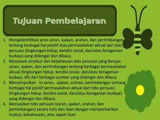 1. Mengidentifikasi jenis saran, ajakan, arahan, dan pertimbangan
tentang berbagai hal positif atas permasalahan aktual dari teks
persuasi (lingkungan hidup, kondisi sosial, dan/atau keragaman
budaya) yang didengar dan dibaca.
2. Menelaah struktur dan kebahasaan teks persuasi yang berupa
saran, ajakan, dan pertimbangan tentang berbagai permasalahan
aktual (lingkungan hidup, kondisi sosial, dan/atau keragaman
budaya, dll) dari berbagai sumber yang didengar dan dibaca
3. Menyimpulkan isi saran, ajakan, arahan, pertimbangan tentang
berbagai hal positif permasalahan aktual dari teks persuasi
(lingkungan hidup, kondisi sosial, dan/atau keragaman budaya)
yang didengar dan dibaca.
4. Menyajikan teks persuasi (saran, ajakan, arahan, dan
pertimbangan) secara tulis dan lisan dengan memperhatikan
truktur, kebahasaan, atau aspek lisan
 