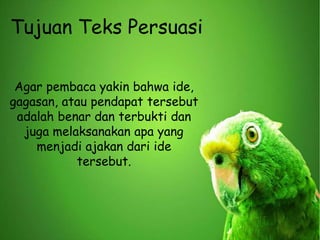 Agar pembaca yakin bahwa ide,
gagasan, atau pendapat tersebut
adalah benar dan terbukti dan
juga melaksanakan apa yang
menjadi ajakan dari ide
tersebut.
Tujuan Teks Persuasi
 