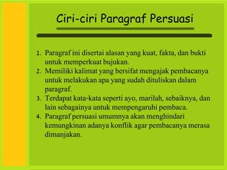 Ciri-ciri Paragraf Persuasi
1. Paragraf ini disertai alasan yang kuat, fakta, dan bukti
untuk memperkuat bujukan.
2. Memiliki kalimat yang bersifat mengajak pembacanya
untuk melakukan apa yang sudah dituliskan dalam
paragraf.
3. Terdapat kata-kata seperti ayo, marilah, sebaiknya, dan
lain sebagainya untuk mempengaruhi pembaca.
4. Paragraf persuasi umumnya akan menghindari
kemungkinan adanya konflik agar pembacanya merasa
dimanjakan.
 