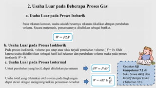 2. Usaha Luar pada Beberapa Proses Gas
a. Usaha Luar pada Proses Isobarik
Pada tekanan konstan, usaha adalah besarnya tekanan dikalikan dengan perubahan
volume. Secara matematis, persamaannya dituliskan sebagai berikut.
Untuk perubahan yang kecil, dapat dituliskan persamaan
Usaha total yang dilakukan oleh sistem pada lingkungan
dapat dicari dengan mengintegrasikan persamaan tersebut
b. Usaha Luar pada Proses Isokhorik
Pada proses isokhorik, volume gas tetap atau tidak terjadi perubahan volume ( V = 0). Oleh
karena usaha didefinisikan sebagai hasil kali tekanan dan perubahan volume maka pada proses
isokhorik W = 0.
c. Usaha Luar pada Proses Isotermal
Kerjakan Uji
Kompetensi 7.1 di
Buku Siswa Aktif dan
Kreatif Belajar Fisika
2 halaman 151.
 