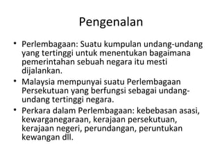 Pengenalan Perlembagaan: Suatu kumpulan undang-undang yang tertinggi untuk menentukan bagaimana pemerintahan sebuah negara itu mesti dijalankan. Malaysia mempunyai suatu Perlembagaan Persekutuan yang berfungsi sebagai undang-undang tertinggi negara. Perkara dalam Perlembagaan: kebebasan asasi, kewarganegaraan, kerajaan persekutuan, kerajaan negeri, perundangan, peruntukan kewangan dll. 