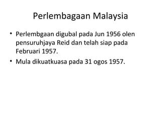 Perlembagaan Malaysia Perlembgaan digubal pada Jun 1956 olen pensuruhjaya Reid dan telah siap pada Februari 1957. Mula dikuatkuasa pada 31 ogos 1957. 