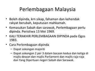 Perlembagaan Malaysia Boleh dipinda, krn sikap, fahaman dan kehendak rakyat berubah, keputusan mahkamah. Kemasukan Sabah dan sarawak, Perlembagaan perlu dipinda. Peristiwa 13 Mei 1969. KALI TERAKHIR PERLEMBAGAAN DIPINDA pada Ogos 1983. Cara Perlembagaan dipinda Dapat sokongan majoriti Dapat sokongan 2 per 3 dalam bacaan kedua dan ketiga di majlis dewan dan majlis Parliament dan majlis raja-raja dan Yang Dipertuan negeri Sabah dan Sarawak. 