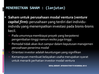 MENERBITKAN SAHAM : (lanjutan)Saham untuk perusahaan modal ventura (venture capital firm):perusahaan yang terdiri dari individu-individu yang menempatkan investasi pada bisnis-bisnis kecil.Pada umumnya membiayai proyek yang berpotensi pengembalian tinggi namun resiko juga tinggi.Pemodal tidak akan ikut campur dalam keputusan manajemen perusahaan penerima modalOrientasi investor adalah keuntungan yang signifikanKemampuan membuat kelayakan usaha merupakan syarat untuk menarik perhatian investor modal venturaIrfalIrwant, Introduction To Business, 2010