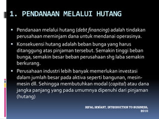 1. PENDANAAN MELALUI HUTANGPendanaan melalui hutang (debt financing) adalah tindakan perusahaan meminjam dana untuk mendanai operasinya. Konsekuensi hutang adalah beban bunga yang harus ditanggung atas pinjaman tersebut. Semakin tinggi beban bunga, semakin besar beban perusahaan shg laba semakin berkurang.Perusahaan industri lebih banyak memerlukan investasi dalam jumlah besar pada aktiva seperti bangunan, mesin-mesin dll. Sehingga membutuhkan modal (capital) atau dana jangka panjang yang pada umumnya dipenuhi dari pinjaman (hutang)IrfalIrwant, Introduction To Business, 2010