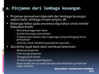 Pinjaman dari lembaga keuanganPinjaman perusahaan diperoleh dari lembaga keuangan seperti bank, lembaga simpan pinjam, dll.Beberapa faktor pada umumnya digunakan untuk menilai kelayakan kredit :Rencana penggunaan danaKondisi keuangan perusahaanTinjauan atas industri atau lingkungan yang melingkupi bisnis perusahaanJaminan untuk mendukung pinjaman (agunan)Jika dinilai layak bank akan membuat ketentuan :Besarnya pinjamanSuku bunga pinjamanTanggal jatuh tempoSchedul angsuran/pembayaranBatas kredit (line of credit) bila dana diambil dalam jumlah dan waktu tertentu.IrfalIrwant, Introduction To Business, 2010