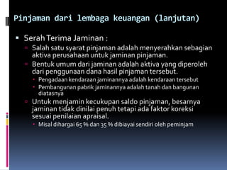 Pinjaman dari lembaga keuangan (lanjutan)Serah Terima Jaminan :Salah satu syarat pinjaman adalah menyerahkan sebagian aktiva perusahaan untuk jaminan pinjaman.Bentuk umum dari jaminan adalah aktiva yang diperoleh dari penggunaan dana hasil pinjaman tersebut.Pengadaan kendaraan jaminannya adalah kendaraan tersebutPembangunan pabrik jaminannya adalah tanah dan bangunan diatasnyaUntuk menjamin kecukupan saldo pinjaman, besarnya jaminan tidak dinilai penuh tetapi ada faktor koreksi sesuai penilaian apraisal. Misal dihargai 65 % dan 35 % dibiayai sendiri oleh peminjam