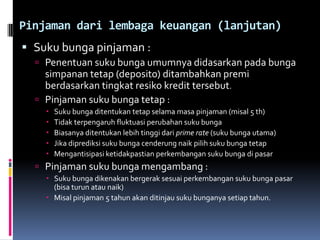 Pinjaman dari lembaga keuangan (lanjutan)Suku bunga pinjaman :Penentuan suku bunga umumnya didasarkan pada bunga simpanan tetap (deposito) ditambahkan premi berdasarkan tingkat resiko kredit tersebut.Pinjaman suku bunga tetap :Suku bunga ditentukan tetap selama masa pinjaman (misal 5 th) Tidak terpengaruh fluktuasi perubahan suku bungaBiasanya ditentukan lebih tinggi dari prime rate (suku bunga utama)Jika diprediksi suku bunga cenderung naik pilih suku bunga tetapMengantisipasi ketidakpastian perkembangan suku bunga di pasarPinjaman suku bunga mengambang :Suku bunga dikenakan bergerak sesuai perkembangan suku bunga pasar (bisa turun atau naik)Misal pinjaman 5 tahun akan ditinjau suku bunganya setiap tahun.