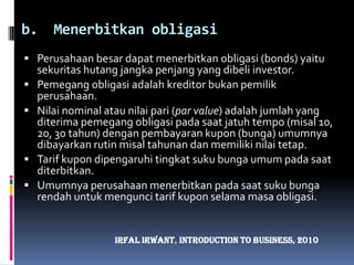 Menerbitkan obligasiPerusahaan besar dapat menerbitkan obligasi (bonds) yaitu sekuritas hutang jangka penjang yang dibeli investor.Pemegang obligasi adalah kreditor bukan pemilik perusahaan.Nilai nominal atau nilai pari (par value) adalah jumlah yang diterima pemegang obligasi pada saat jatuh tempo (misal 10, 20, 30 tahun) dengan pembayaran kupon (bunga) umumnya dibayarkan rutin misal tahunan dan memiliki nilai tetap.Tarif kupon dipengaruhi tingkat suku bunga umum pada saat diterbitkan.Umumnya perusahaan menerbitkan pada saat suku bunga rendah untuk mengunci tarif kupon selama masa obligasi.IrfalIrwant, Introduction To Business, 2010