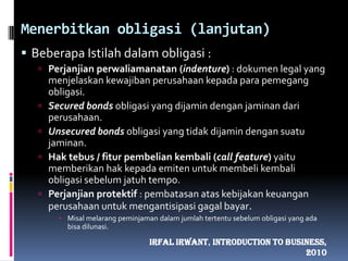 Menerbitkan obligasi (lanjutan)Beberapa Istilah dalam obligasi :Perjanjian perwaliamanatan (indenture) : dokumen legal yang menjelaskan kewajiban perusahaan kepada para pemegang obligasi.Secured bonds obligasi yang dijamin dengan jaminan dari perusahaan.Unsecured bonds obligasi yang tidak dijamin dengan suatu jaminan.Hak tebus / fitur pembelian kembali (call feature) yaitu memberikan hak kepada emiten untuk membeli kembali obligasi sebelum jatuh tempo.Perjanjian protektif : pembatasan atas kebijakan keuangan perusahaan untuk mengantisipasi gagal bayar. Misal melarang peminjaman dalam jumlah tertentu sebelum obligasi yang ada bisa dilunasi.IrfalIrwant, Introduction To Business, 2010