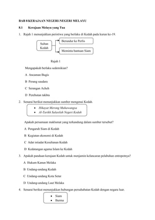 BAB 8 KERAJAAN NEGERI-NEGERI MELAYU

8.1      Kerajaan Melayu yang Tua

1. Rajah 1 menunjukkan peristiwa yang berlaku di Kedah pada kurun ke-19.

                                      Berundur ke Perlis
                  Sultan
                  Kedah
                                      Meminta bantuan Siam


                            Rajah 1

       Mengapakah berlaku sedemikian?

       A Ancaman Bugis

       B Perang saudara

       C Serangan Acheh

       D Perebutan takhta

2. Senarai berikut menunjukkan sumber mengenai Kedah.
                 Hikayat Merong Mahawangsa
                 Al-Tarikh Salasilah Negeri Kedah


      Apakah persamaan maklumat yang terkandung dalam sumber tersebut?

      A Pengaruh Siam di Kedah

      B Kegiatan ekonomi di Kedah

      C Adat istiadat Kesultanan Kedah

      D Kedatangan agama Islam ke Kedah

3. Apakah panduan kerajaan Kedah untuk menjamin kelancaran pelabuhan entrepotnya?

      A Hukum Kanun Melaka

      B Undang-undang Kedah

      C Undang-undang Kota Setar

      D Undang-undang Laut Melaka

4. Senarai berikut menunjukkan hubungan persahabatan Kedah dengan negara luar.

                               Siam
                               Burma
 