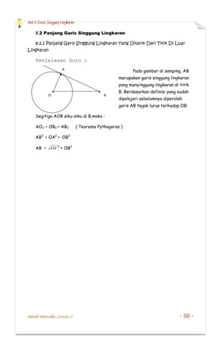 Bab 8 Garis Singgung Lingkaran
Makalah Matematika Semester 2 - 58 -
8.2 Panjang Garis Singgung Lingkaran
8.2.1 Panjang Garis Singgung Lingkaran Yang Ditarik Dari Titik Di Luar
Lingkaran
Penjelasan Guru :
Pada gambar di samping, AB
merupakan garis singgung lingkaran
yang menyinggung lingkaran di titik
B. Berdasarkan definisi yang sudah
dipelajari sebelumnya diperoleh
garis AB tegak lurus terhadap OB.
Segitiga AOB siku-siku di B,maka :
AO2 = OB2 + AB2 ( Teorema Pythagoras )
AB2
= OA2
+ OB2
AB = OA 2
+ OB2
O
A
B
 