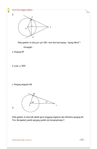 Bab 8 Garis Singgung Lingkaran
Makalah Matematika Semester 2 - 60 -
2.
Pada gambar di atas jari-jari OB = 6cm dan luas layang – layang 48cm2
!
Hitunglah :
a. Panjang OP
b. Luas BOC
c. Panjang diagonal AB
3.
Pada gambar di atas LM adalah garis singgung lingkaran dan diketahui panjang OL
7cm. Berapakah jumlah panjang jumlah sisi berpenyikunya ?
O
A
B
P
O L
M
600 30
0
 