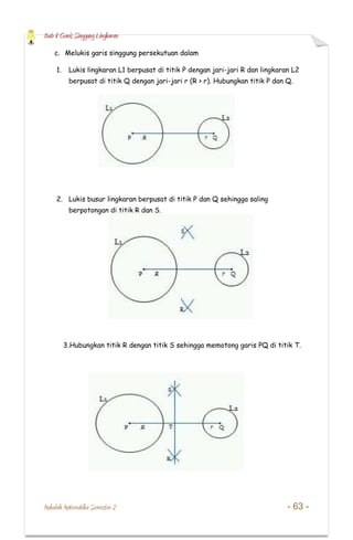 Bab 8 Garis Singgung Lingkaran
Makalah Matematika Semester 2 - 63 -
c. Melukis garis singgung persekutuan dalam
1. Lukis lingkaran L1 berpusat di titik P dengan jari-jari R dan lingkaran L2
berpusat di titik Q dengan jari-jari r (R > r). Hubungkan titik P dan Q.
2. Lukis busur lingkaran berpusat di titik P dan Q sehingga saling
berpotongan di titik R dan S.
3.Hubungkan titik R dengan titik S sehingga memotong garis PQ di titik T.
 