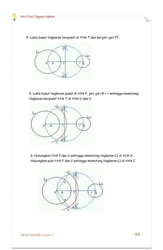 Bab 8 Garis Singgung Lingkaran
Makalah Matematika Semester 2 - 64 -
4. Lukis busur lingkaran berpusat di titik T dan berjari-jari PT.
5. Lukis busur lingkaran pusat di titik P, jari-jari R + r sehingga memotong
lingkaran berpusat titik T di titik U dan V.
6. Hubungkan titik P dan U sehingga memotong lingkaran L1 di titik A.
Hubungkan pula titik P dan V sehingga memotong lingkaran L1 di titik C.
 