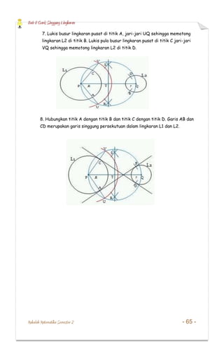 Bab 8 Garis Singgung Lingkaran
Makalah Matematika Semester 2 - 65 -
7. Lukis busur lingkaran pusat di titik A, jari-jari UQ sehingga memotong
lingkaran L2 di titik B. Lukis pula busur lingkaran pusat di titik C jari-jari
VQ sehingga memotong lingkaran L2 di titik D.
8. Hubungkan titik A dengan titik B dan titik C dengan titik D. Garis AB dan
CD merupakan garis singgung persekutuan dalam lingkaran L1 dan L2.
 