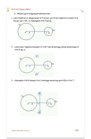 Bab 8 Garis Singgung Lingkaran
Makalah Matematika Semester 2 - 66 -
d. Melukis garis singgung persekutuan luar
1. Lukis lingkaran L1 dengan pusat di P berjari-jari R dan lingkaran L2 pusat di Q
berjari-jari r (R > r). Hubungkan titik P dan Q.
2. Lukis busur lingkaran berpusat di titik P dan Q sehingga saling berpotongan di
titik R dan S.
3. Hubungkan titik R dengan titik S sehingga memotong garis PQ di titik T.
 