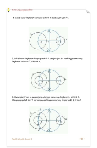 Bab 8 Garis Singgung Lingkaran
Makalah Matematika Semester 2 - 67 -
4. Lukis busur lingkaran berpusat di titik T dan berjari-jari PT.
5. Lukis busur lingkaran dengan pusat di P, berjari-jari R – r sehingga memotong
lingkaran berpusat T di U dan V.
6. Hubungkan P dan U, perpanjang sehingga memotong lingkaran L1 di titik A.
Hubungkan pula P dan V, perpanjang sehingga memotong lingkaran L1 di titik C.
 