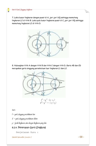 Bab 8 Garis Singgung Lingkaran
Makalah Matematika Semester 2 - 68 -
7. Lukis busur lingkaran dengan pusat di A, jari-jari UQ sehingga memotong
lingkaran L2 di titik B. Lukis pula busur lingkaran pusat di C, jari-jari VQ sehingga
memotong lingkaran L2 di titik D
8. Hubungkan titik A dengan titik B dan titik C dengan titik D. Garis AB dan CD
merupakan garis singgung persekutuan luar lingkaran L1 dan L2.
l 2
= p 2
- (r1 - r2 )
d 2
= p 2
– ( r1 + r2)
Ket :
l = garis singgung persekutuan luar
d = garis singgung persekutuan dalam
p = jarak lingkaran satu dengan lingkaran yang lain
8.2.4. Penerapan Garis Singgung
Penjelasan Guru :
 