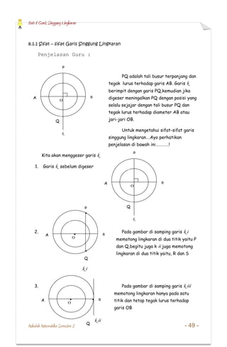 Bab 8 Garis Singgung Lingkaran
Makalah Matematika Semester 2 - 49 -
8.1.1 Sifat – sifat Garis Singgung Lingkaran
Penjelasan Guru :
PQ adalah tali busur terpanjang dan
tegak lurus terhadap garis AB. Garis k
berimpit dengan garis PQ,kemudian jika
digeser meningalkan PQ dengan posisi yang
selalu sejajar dengan tali busur PQ dan
tegak lurus terhadap diameter AB atau
jari-jari OB.
Untuk mengetahui sifat-sifat garis
singgung lingkaran….Ayo perhatikan
penjelasan di bawah ini………….!
Kita akan menggeser garis k
1. Garis k sebelum digeser
2. Pada gambar di samping garis k i
memotong lingkaran di dua titik yaitu P
dan Q,begitu juga k ii juga memotong
lingkaran di dua titik yaitu, R dan S
3. Pada gambar di samping garis k iii
memotong lingkaran hanya pada satu
titik dan tetap tegak lurus terhadap
garis OB
k
P
BA
Q
O
k
P
BA
Q
O
P
BA
Q
O
k i
BA
Q
O
k ii
 