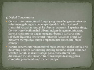 4. Digital Concentrator
 Concentrator mempunyai fungsi yang sama dengan multiplexer
yaitu menggabungkan beberapa signal data dari channel
transmisi kapasitas rendah ke channel transmisi kapasitas tinggi.
Concentrator lebih mahal dibandingkan dengan multiplexer,
karena concentrator dapat mengatur bentuk dari arus data
sebelum digabung ke channel transmisi kapasitas tinggi dan
biasanya mempunyai suatu simpanan luar tersendiri (mass
storage).
 Karena concentrator mempunyai mass storage, maka semua arus
data yang dikirim dari masing-masing terminal dapat disimpan
terlebih dahulu di mass storage pada concentrator dan
dikirimkan melalui channel transmisi kapasitas tinggi bila
computer pusat telah siap menerimanya.
 