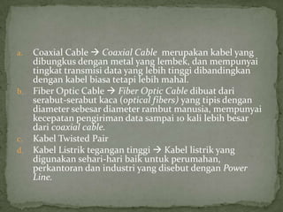a. Coaxial Cable  Coaxial Cable merupakan kabel yang
dibungkus dengan metal yang lembek, dan mempunyai
tingkat transmisi data yang lebih tinggi dibandingkan
dengan kabel biasa tetapi lebih mahal.
b. Fiber Optic Cable  Fiber Optic Cable dibuat dari
serabut-serabut kaca (optical fibers) yang tipis dengan
diameter sebesar diameter rambut manusia, mempunyai
kecepatan pengiriman data sampai 10 kali lebih besar
dari coaxial cable.
c. Kabel Twisted Pair
d. Kabel Listrik tegangan tinggi  Kabel listrik yang
digunakan sehari-hari baik untuk perumahan,
perkantoran dan industri yang disebut dengan Power
Line.
 