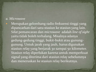 a. Microwave
 Merupakan gelombang radio frekuensi tinggi yang
dipancarkan dari satu stasiun ke stasiun yang lain.
Sifat pemancaran dan microwave adalah line of sight
yaitu tidak boleh terhalang. Misalnya adanya
gedung-gedung tinggi, bukit-bukit atau gunung-
gunung. Untuk jarak yang jauh, harus digunakan
stasiun relay yang berjarak 30 sampai 50 kilometer.
Stasiun relay diperlukan karena untuk memperkuat
signal yang diterima dari stasiun relay sebelumnya
dan meneruskan ke stasiun relay berikutnya.
 