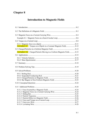 Chapter 8
Introduction to Magnetic Fields
8.1 Introduction...........................................................................................................8-2
8.2 The Definition of a Magnetic Field ......................................................................8-3
8.3 Magnetic Force on a Current-Carrying Wire........................................................8-4
Example 8.1: Magnetic Force on a Semi-Circular Loop........................................8-6
8.4 Torque on a Current Loop ....................................................................................8-8
8.4.1 Magnetic force on a dipole ..........................................................................8-11
Animation 8.1: Torques on a Dipole in a Constant Magnetic Field....................8-12
8.5 Charged Particles in a Uniform Magnetic Field.................................................8-13
Animation 8.2: Charged Particle Moving in a Uniform Magnetic Field.............8-15
8.6 Applications........................................................................................................8-15
8.6.1 Velocity Selector..........................................................................................8-16
8.6.2 Mass Spectrometer.......................................................................................8-17
8.7 Summary.............................................................................................................8-18
8.8 Problem-Solving Tips.........................................................................................8-19
8.9 Solved Problems .................................................................................................8-20
8.9.1 Rolling Rod..................................................................................................8-20
8.9.2 Suspended Conducting Rod.........................................................................8-21
8.9.3 Charged Particles in Magnetic Field............................................................8-22
8.9.4 Bar Magnet in Non-Uniform Magnetic Field..............................................8-23
8.10 Conceptual Questions .......................................................................................8-24
8.11 Additional Problems .........................................................................................8-24
8.11.1 Force Exerted by a Magnetic Field............................................................8-24
8.11.2 Magnetic Force on a Current Carrying Wire.............................................8-24
8.11.3 Sliding Bar .................................................................................................8-25
8.11.4 Particle Trajectory......................................................................................8-26
8.11.5 Particle Orbits in a Magnetic Field............................................................8-26
8.11.6 Force and Torque on a Current Loop.........................................................8-27
8.11.7 Force on a Wire..........................................................................................8-27
8.11.8 Levitating Wire..........................................................................................8-28
8-1
 