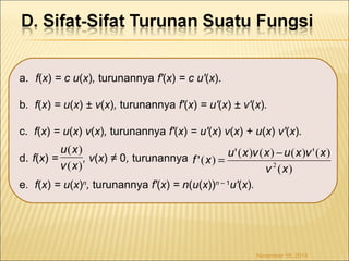 a. f(x) = c u(x), turunannya f'(x) = c u'(x). 
b. f(x) = u(x) ± v(x), turunannya f'(x) = u'(x) ± v'(x). 
c. f(x) = u(x) v(x), turunannya f'(x) = u'(x) v(x) + u(x) v'(x). 
u x 
d. f(x) = , v(x) ≠ 0, turunannya 
e. f(x) = u(x)n, turunannya f'(x) = n(u(x))n – 1u'(x). 
f x = u x v x -u x v x ( ) 
'( ) '( ) ( ) ( ) '( ) v 2 ( x 
) 
November 18, 2014 
( ) 
v x 
 