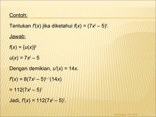 Contoh: 
Tentukan f'(x) jika diketahui f(x) = (7x2 – 5)8. 
Jawab: 
f(x) = {u(x)}8 
u(x) = 7x2 – 5 
Dengan demikian, u'(x) = 14x. 
f'(x) = 8(7x2 – 5)8 – 1 (14x) 
= 112(7x2 – 5)7 
Jadi, f'(x) = 112(7x2 – 5)7. 
November 18, 2014 
 
