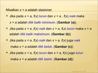 Misalkan x = a adalah stasioner. 
 Jika pada x < a, f(x) turun dan x > a , f(x) naik maka 
x = a adalah titik balik minimum. (Gambar (a)) 
 Jika pada x < a ,f(x) naik dan x > a, f(x) turun maka x = a 
adalah titik balik maksimum. (Gambar (b)) 
 Jika pada x < a, f(x) naik dan x > a, f(x) juga naik 
maka x = a adalah titik belok. (Gambar (c)) 
 Jika pada x < a, f(x) turun dan x > a, f(x) juga turun 
maka x = a adalah titik belok. (Gambar (d)) 
November 18, 2014 
 