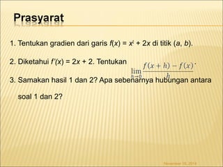 1. Tentukan gradien dari garis f(x) = x2 + 2x di titik (a, b). 
2. Diketahui f’(x) = 2x + 2. Tentukan . 
3. Samakan hasil 1 dan 2? Apa sebenarnya hubungan antara 
soal 1 dan 2? 
November 18, 2014 
 