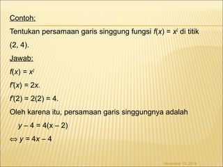 Contoh: 
Tentukan persamaan garis singgung fungsi f(x) = x2 di titik 
(2, 4). 
Jawab: 
f(x) = x2 
f'(x) = 2x. 
f'(2) = 2(2) = 4. 
Oleh karena itu, persamaan garis singgungnya adalah 
y – 4 = 4(x – 2) 
Û y = 4x – 4 
November 18, 2014 
 
