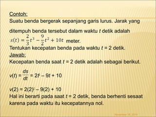 Contoh: 
Suatu benda bergerak sepanjang garis lurus. Jarak yang 
ditempuh benda tersebut dalam waktu t detik adalah 
meter. 
Tentukan kecepatan benda pada waktu t = 2 detik. 
Jawab: 
Kecepatan benda saat t = 2 detik adalah sebagai berikut. 
v(t) = = 2t2 – 9t + 10 
v(2) = 2(2)2 – 9(2) + 10 
Hal ini berarti pada saat t = 2 detik, benda berhenti sesaat 
karena pada waktu itu kecepatannya nol. 
November 18, 2014 
ds 
dt 
 