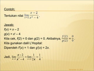 Contoh: 
Tentukan nilai . 
Jawab: 
f(x) = x – 2 
g(x) = x2 – 4 
Kita cek, f(2) = 0 dan g(2) = 0. Akibatnya, . 
Kita gunakan dalil L’Hopital: 
Diperoleh f'(x) = 1 dan g'(x) = 2x. 
1 
lim 1 
- 
lim 2 
Jadi, . 
November 18, 2014 
4 
® x ® 2 
x 
2 2 2 
4 
= = 
- 
x 
x x 
 