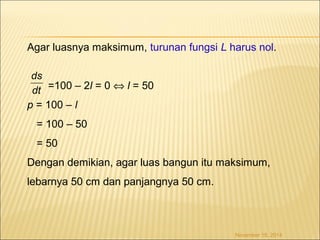 Agar luasnya maksimum, turunan fungsi L harus nol. 
November 18, 2014 
=100 – 2l = 0 Û l = 50 
ds 
dt 
p = 100 – l 
= 100 – 50 
= 50 
Dengan demikian, agar luas bangun itu maksimum, 
lebarnya 50 cm dan panjangnya 50 cm. 
