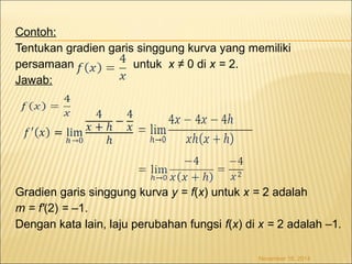 Contoh: 
Tentukan gradien garis singgung kurva yang memiliki 
persamaan untuk x ≠ 0 di x = 2. 
Jawab: 
Gradien garis singgung kurva y = f(x) untuk x = 2 adalah 
m = f'(2) = –1. 
Dengan kata lain, laju perubahan fungsi f(x) di x = 2 adalah –1. 
November 18, 2014 
 