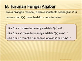 Jika n bilangan rasional, a dan c konstanta sedangkan f'(x) 
turunan dari f(x) maka berlaku rumus turunan 
Jika f(x) = c maka turunannya adalah f'(x) = 0. 
Jika f(x) = xn maka turunannya adalah f'(x) = nxn – 1. 
Jika f(x) = axn maka turunannya adalah f'(x) = anxn – 1. 
November 18, 2014 
 