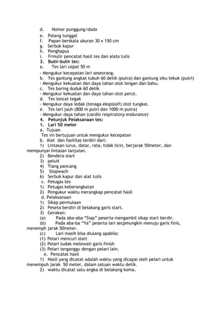 d. Nomor punggung/dada 
e. Palang tunggal 
f. Papan berskala ukuran 30 x 150 cm 
g. Serbuk kapur 
h. Penghapus 
i. Frmulir pencatat hasil tes dan alata tulis 
3. Butir-butir tes: 
a. Tes lari cepat 50 m 
- Mengukur kecepatan lari seseorang. 
b. Tes gantung angkat tubuh 60 detik (putra) dan gantung siku tekuk (putri) 
- Mengukur kekuatan dan daya tahan otot lengan dan bahu. 
c. Tes baring duduk 60 detik 
- Mengukur kekuatan dan daya tahan otot perut. 
d. Tes loncat tegak 
- Mengukur daya ledak (tenaga eksplosif) otot tungkai. 
e. Tes lari jauh (800 m putri dan 1000 m putra) 
- Mengukur daya tahan (cardio respiratory endurance) 
4. Petunjuk Pelaksanaan tes: 
1. Lari 50 meter 
a. Tujuan 
Tes ini bertujuan untuk mengukur kecepatan 
b. Alat dan fasilitas terdiri dari: 
1) Lintasan lurus, datar, rata, tidak licin, berjarak 50meter, dan 
mempunyai lintasan lanjutan. 
2) Bendera start 
3) peluit 
4) Tiang pancang 
5) Stopwach 
6) Serbuk kapur dan alat tulis 
c. Petugas tes 
1) Petugas keberangkatan 
2) Pengukur waktu merangkap pencatat hasil 
d. Pelaksanaan 
1) Sikap permulaan 
2) Peseta berdiri di belakang garis start. 
3) Gerakan: 
(a) Pada aba-aba “Siap” peserta mengambil sikap start berdir. 
(b) Pada aba-ba “Ya” peserta lari secpmungkin menuju garis finis, 
menemph jarak 50meter. 
(c) Lari masih bisa diulang apabila: 
(1) Pelari mencuri start 
(2) Pelari tudak melewati garis finish 
(3) Pelari terganggu dengan pelari lain. 
e. Pencatat hasil 
1) Hasil yang dicatat adalah waktu yang dicapai oleh pelari untuk 
menempuh jarak 50 meter, dalam satuan waktu detik. 
2) waktu dicatat satu angka di belakang koma. 
