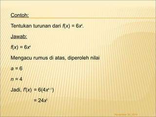 Contoh: 
Tentukan turunan dari f(x) = 6x4. 
Jawab: 
f(x) = 6x4 
Mengacu rumus di atas, diperoleh nilai 
a = 6 
n = 4 
Jadi, f'(x) = 6(4x4 – 1) 
= 24x3 
November 30, 2014 
 