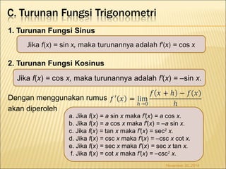 1. Turunan Fungsi Sinus 
Jika f(x) = sin x, maka turunannya adalah f'(x) = cos x 
2. Turunan Fungsi Kosinus 
Jika f(x) = cos x, maka turunannya adalah f'(x) = –sin x. 
Dengan menggunakan rumus 
akan diperoleh 
a. Jika f(x) = a sin x maka f'(x) = a cos x. 
b. Jika f(x) = a cos x maka f'(x) = –a sin x. 
c. Jika f(x) = tan x maka f'(x) = sec2 x. 
d. Jika f(x) = csc x maka f'(x) = –csc x cot x. 
e. Jika f(x) = sec x maka f'(x) = sec x tan x. 
f. Jika f(x) = cot x maka f'(x) = –csc2 x. 
November 30, 2014 
 