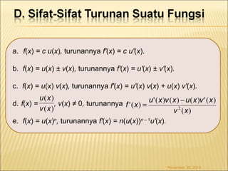a. f(x) = c u(x), turunannya f'(x) = c u'(x). 
b. f(x) = u(x) ± v(x), turunannya f'(x) = u'(x) ± v'(x). 
c. f(x) = u(x) v(x), turunannya f'(x) = u'(x) v(x) + u(x) v'(x). 
u x 
d. f(x) = , v(x) ≠ 0, turunannya 
e. f(x) = u(x)n, turunannya f'(x) = n(u(x))n – 1u'(x). 
f x = u x v x -u x v x ( ) 
'( ) '( ) ( ) ( ) '( ) v 2 ( x 
) 
November 30, 2014 
( ) 
v x 
 